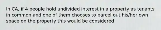 In CA, if 4 people hold undivided interest in a property as tenants in common and one of them chooses to parcel out his/her own space on the property this would be considered