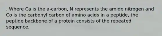 . Where Ca is the a-carbon, N represents the amide nitrogen and Co is the carbonyl carbon of amino acids in a peptide, the peptide backbone of a protein consists of the repeated sequence.