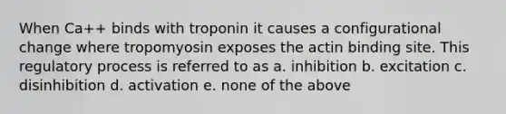 When Ca++ binds with troponin it causes a configurational change where tropomyosin exposes the actin binding site. This regulatory process is referred to as a. inhibition b. excitation c. disinhibition d. activation e. none of the above