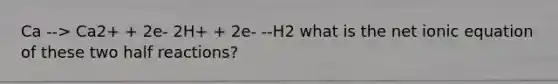 Ca --> Ca2+ + 2e- 2H+ + 2e- --H2 what is the net ionic equation of these two half reactions?