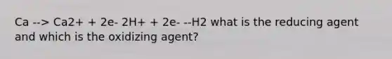 Ca --> Ca2+ + 2e- 2H+ + 2e- --H2 what is the reducing agent and which is the oxidizing agent?