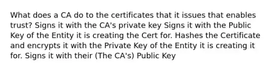 What does a CA do to the certificates that it issues that enables trust? Signs it with the CA's private key Signs it with the Public Key of the Entity it is creating the Cert for. Hashes the Certificate and encrypts it with the Private Key of the Entity it is creating it for. Signs it with their (The CA's) Public Key