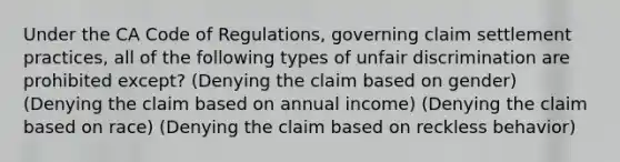 Under the CA Code of Regulations, governing claim settlement practices, all of the following types of unfair discrimination are prohibited except? (Denying the claim based on gender) (Denying the claim based on annual income) (Denying the claim based on race) (Denying the claim based on reckless behavior)