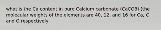 what is the Ca content in pure Calcium carbonate (CaCO3) (the molecular weights of the elements are 40, 12, and 16 for Ca, C and O respectively