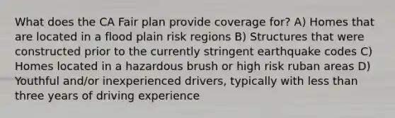 What does the CA Fair plan provide coverage for? A) Homes that are located in a flood plain risk regions B) Structures that were constructed prior to the currently stringent earthquake codes C) Homes located in a hazardous brush or high risk ruban areas D) Youthful and/or inexperienced drivers, typically with less than three years of driving experience