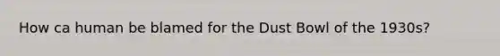 How ca human be blamed for the Dust Bowl of the 1930s?