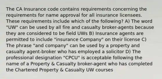 The CA Insurance code contains requirements concerning the requirements for name approval for all insurance licensees. These requirements include which of the following? A) The word "UW" can be used by all fire and casualty broker-agents because they are considered to be field UWs B) Insurance agents are permitted to include "insurance Company" on their license C) The phrase "and company" can be used by a property and casualty agent-broker who has employed a solicitor D) The professional designation "CPCU" is acceptable following the name of a Property & Casualty broker-agent who has completed the Chartered Property & Casualty UW courses