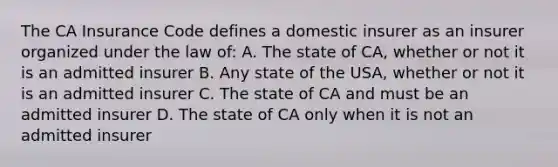 The CA Insurance Code defines a domestic insurer as an insurer organized under the law of: A. The state of CA, whether or not it is an admitted insurer B. Any state of the USA, whether or not it is an admitted insurer C. The state of CA and must be an admitted insurer D. The state of CA only when it is not an admitted insurer