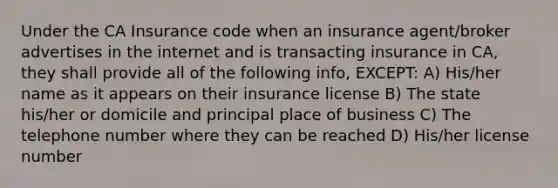 Under the CA Insurance code when an insurance agent/broker advertises in the internet and is transacting insurance in CA, they shall provide all of the following info, EXCEPT: A) His/her name as it appears on their insurance license B) The state his/her or domicile and principal place of business C) The telephone number where they can be reached D) His/her license number