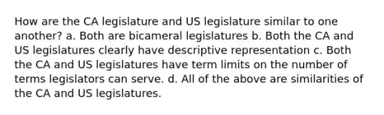 How are the CA legislature and US legislature similar to one another? a. Both are bicameral legislatures b. Both the CA and US legislatures clearly have descriptive representation c. Both the CA and US legislatures have term limits on the number of terms legislators can serve. d. All of the above are similarities of the CA and US legislatures.