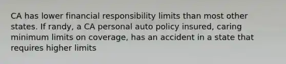 CA has lower financial responsibility limits than most other states. If randy, a CA personal auto policy insured, caring minimum limits on coverage, has an accident in a state that requires higher limits