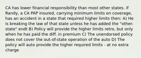 CA has lower financial responsibility than most other states. if Randy, a CA PAP insured, carrying minimum limits on coverage, has an accident in a state that required higher limits then: A) He is breaking the law of that state unless he has added the "other-state" endt B) Policy will provide the higher limits retro, but only when he has paid the diff. in premium C) The unendorsed policy does not cover the out-of-state operation of the auto D) The policy will auto provide the higher required limits - at no extra charge