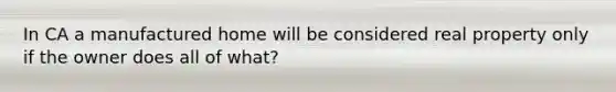 In CA a manufactured home will be considered real property only if the owner does all of what?