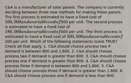 C&A is a manufacturer of solar panels. The company is currently deciding between three new methods for making these panels. The first process is estimated to have a fixed cost of 100,000 and a variable cost of500 per unit. The second process is estimated to have a fixed cost of 180,000 and a variable cost of400 per unit. The third process is estimated to have a fixed cost of 500,000 and a variable cost of200 per unit. Which of the following statements is/are TRUE? Check all that apply. 1. C&A should choose process two if demand is between 800 and 1,600. 2. C&A should choose process two if demand is greater than 800. 3. C&A should choose process one if demand is greater than 800. 4. C&A should choose process three if demand is between 800 and 1,600. 5. C&A should choose process three if demand is greater than 1,600. 6. C&A should choose process one if demand is less than 800.