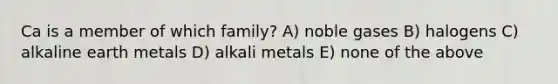 Ca is a member of which family? A) noble gases B) halogens C) alkaline earth metals D) alkali metals E) none of the above