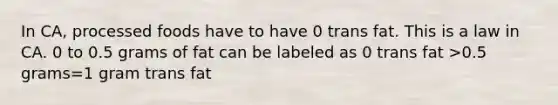 In CA, processed foods have to have 0 trans fat. This is a law in CA. 0 to 0.5 grams of fat can be labeled as 0 trans fat >0.5 grams=1 gram trans fat