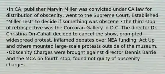 •In CA, publisher Marvin Miller was convicted under CA law for distribution of obscenity, went to the Supreme Court, Established "Miller Test" to decide if something was obscene •The third stop of retrospective was the Corcoran Gallery in D.C. The director Dr. Christina Orr-Cahall decided to cancel the show, prompted widespread protest, inflamed debates over NEA funding, Act Up and others mounted large-scale protests outside of the museum. •Obscenity Charges were brought against director Dennis Barrie and the MCA on fourth stop, found not guilty of obscenity charges