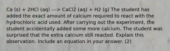 Ca (s) + 2HCl (aq) ---> CaCl2 (aq) + H2 (g) The student has added the exact amount of calcium required to react with the hydrochloric acid used. After carrying out the experiment, the student accidentally added some more calcium. The student was surprised that the extra calcium still reacted. Explain this observation. Include an equation in your answer. (2)