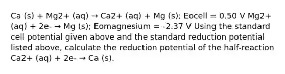 Ca (s) + Mg2+ (aq) → Ca2+ (aq) + Mg (s); Eocell = 0.50 V Mg2+ (aq) + 2e- → Mg (s); Eomagnesium = -2.37 V Using the standard cell potential given above and the standard reduction potential listed above, calculate the reduction potential of the half-reaction Ca2+ (aq) + 2e- → Ca (s).