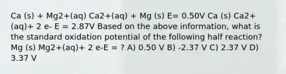 Ca (s) + Mg2+(aq) Ca2+(aq) + Mg (s) E= 0.50V Ca (s) Ca2+(aq)+ 2 e- E = 2.87V Based on the above information, what is the standard oxidation potential of the following half reaction? Mg (s) Mg2+(aq)+ 2 e-E = ? A) 0.50 V B) -2.37 V C) 2.37 V D) 3.37 V