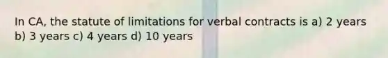 In CA, the statute of limitations for verbal contracts is a) 2 years b) 3 years c) 4 years d) 10 years