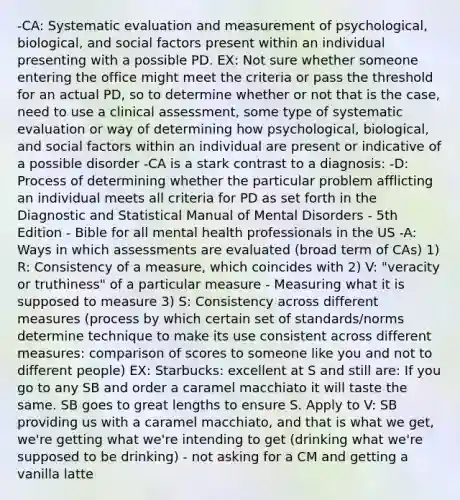 -CA: Systematic evaluation and measurement of psychological, biological, and social factors present within an individual presenting with a possible PD. EX: Not sure whether someone entering the office might meet the criteria or pass the threshold for an actual PD, so to determine whether or not that is the case, need to use a clinical assessment, some type of systematic evaluation or way of determining how psychological, biological, and social factors within an individual are present or indicative of a possible disorder -CA is a stark contrast to a diagnosis: -D: Process of determining whether the particular problem afflicting an individual meets all criteria for PD as set forth in the Diagnostic and Statistical Manual of Mental Disorders - 5th Edition - Bible for all mental health professionals in the US -A: Ways in which assessments are evaluated (broad term of CAs) 1) R: Consistency of a measure, which coincides with 2) V: "veracity or truthiness" of a particular measure - Measuring what it is supposed to measure 3) S: Consistency across different measures (process by which certain set of standards/norms determine technique to make its use consistent across different measures: comparison of scores to someone like you and not to different people) EX: Starbucks: excellent at S and still are: If you go to any SB and order a caramel macchiato it will taste the same. SB goes to great lengths to ensure S. Apply to V: SB providing us with a caramel macchiato, and that is what we get, we're getting what we're intending to get (drinking what we're supposed to be drinking) - not asking for a CM and getting a vanilla latte