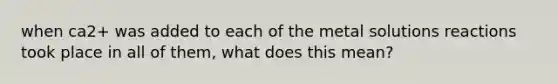 when ca2+ was added to each of the metal solutions reactions took place in all of them, what does this mean?