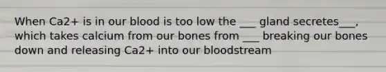 When Ca2+ is in our blood is too low the ___ gland secretes___, which takes calcium from our bones from ___ breaking our bones down and releasing Ca2+ into our bloodstream