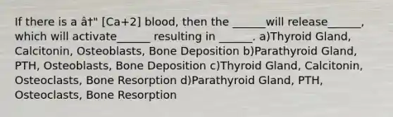 If there is a â†" [Ca+2] blood, then the ______will release______, which will activate______ resulting in ______. a)Thyroid Gland, Calcitonin, Osteoblasts, Bone Deposition b)Parathyroid Gland, PTH, Osteoblasts, Bone Deposition c)Thyroid Gland, Calcitonin, Osteoclasts, Bone Resorption d)Parathyroid Gland, PTH, Osteoclasts, Bone Resorption