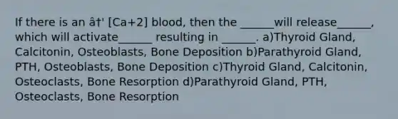 If there is an â†' [Ca+2] blood, then the ______will release______, which will activate______ resulting in ______. a)Thyroid Gland, Calcitonin, Osteoblasts, Bone Deposition b)Parathyroid Gland, PTH, Osteoblasts, Bone Deposition c)Thyroid Gland, Calcitonin, Osteoclasts, Bone Resorption d)Parathyroid Gland, PTH, Osteoclasts, Bone Resorption