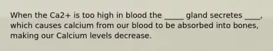 When the Ca2+ is too high in blood the _____ gland secretes ____, which causes calcium from our blood to be absorbed into bones, making our Calcium levels decrease.