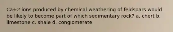 Ca+2 ions produced by chemical weathering of feldspars would be likely to become part of which sedimentary rock? a. chert b. limestone c. shale d. conglomerate