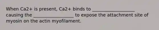 When Ca2+ is present, Ca2+ binds to ___________________ causing the __________________ to expose the attachment site of myosin on the actin myofilament.