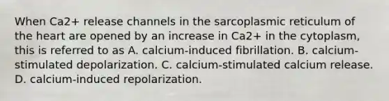 When Ca2+ release channels in the sarcoplasmic reticulum of <a href='https://www.questionai.com/knowledge/kya8ocqc6o-the-heart' class='anchor-knowledge'>the heart</a> are opened by an increase in Ca2+ in the cytoplasm, this is referred to as A. calcium-induced fibrillation. B. calcium-stimulated depolarization. C. calcium-stimulated calcium release. D. calcium-induced repolarization.