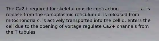 The Ca2+ required for skeletal muscle contraction ________. a. is release from the sarcoplasmic reticulum b. is released from mitochondria c. is actively transported into the cell d. enters the cell due to the opening of voltage regulate Ca2+ channels from the T tubules