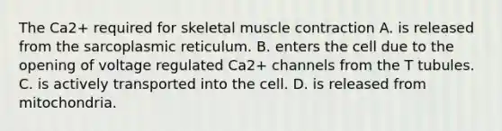 The Ca2+ required for skeletal muscle contraction A. is released from the sarcoplasmic reticulum. B. enters the cell due to the opening of voltage regulated Ca2+ channels from the T tubules. C. is actively transported into the cell. D. is released from mitochondria.