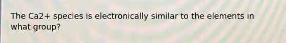 The Ca2+ species is electronically similar to the elements in what group?