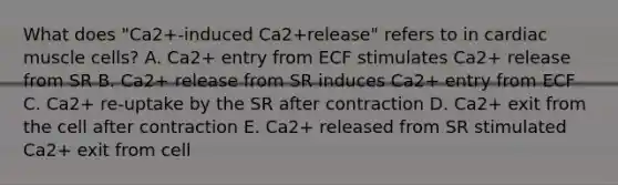 What does "Ca2+-induced Ca2+release" refers to in cardiac muscle cells? A. Ca2+ entry from ECF stimulates Ca2+ release from SR B. Ca2+ release from SR induces Ca2+ entry from ECF C. Ca2+ re-uptake by the SR after contraction D. Ca2+ exit from the cell after contraction E. Ca2+ released from SR stimulated Ca2+ exit from cell