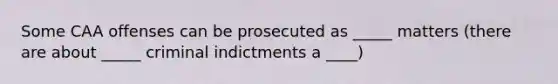 Some CAA offenses can be prosecuted as _____ matters (there are about _____ criminal indictments a ____)