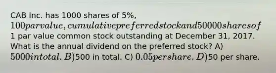 CAB Inc. has 1000 shares of 5%, 100 par value, cumulative preferred stock and 50000 shares of1 par value common stock outstanding at December 31, 2017. What is the annual dividend on the preferred stock? A) 5000 in total. B)500 in total. C) 0.05 per share. D)50 per share.