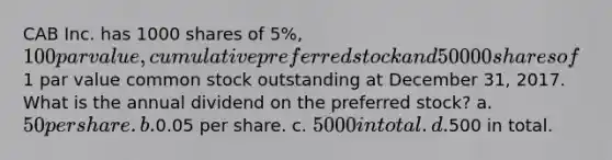 CAB Inc. has 1000 shares of 5%, 100 par value, cumulative preferred stock and 50000 shares of1 par value common stock outstanding at December 31, 2017. What is the annual dividend on the preferred stock? a. 50 per share. b.0.05 per share. c. 5000 in total. d.500 in total.