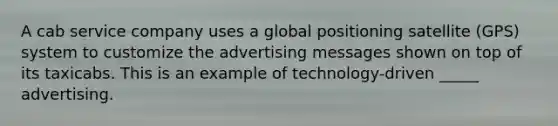 A cab service company uses a global positioning satellite (GPS) system to customize the advertising messages shown on top of its taxicabs. This is an example of technology-driven _____ advertising.