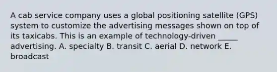 A cab service company uses a global positioning satellite (GPS) system to customize the advertising messages shown on top of its taxicabs. This is an example of technology-driven _____ advertising. A. specialty B. transit C. aerial D. network E. broadcast