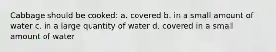 Cabbage should be cooked: a. covered b. in a small amount of water c. in a large quantity of water d. covered in a small amount of water