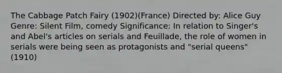 The Cabbage Patch Fairy (1902)(France) Directed by: Alice Guy Genre: Silent Film, comedy Significance: In relation to Singer's and Abel's articles on serials and Feuillade, the role of women in serials were being seen as protagonists and "serial queens" (1910)