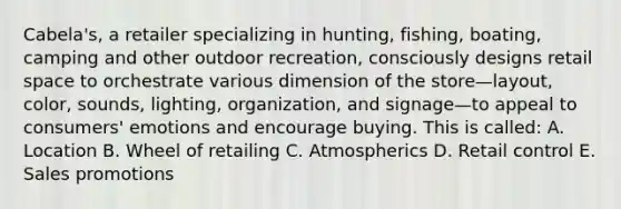 Cabela's, a retailer specializing in hunting, fishing, boating, camping and other outdoor recreation, consciously designs retail space to orchestrate various dimension of the store—layout, color, sounds, lighting, organization, and signage—to appeal to consumers' emotions and encourage buying. This is called: A. Location B. Wheel of retailing C. Atmospherics D. Retail control E. Sales promotions