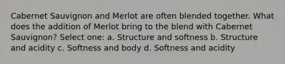 Cabernet Sauvignon and Merlot are often blended together. What does the addition of Merlot bring to the blend with Cabernet Sauvignon? Select one: a. Structure and softness b. Structure and acidity c. Softness and body d. Softness and acidity