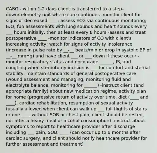 CABG - within 1-2 days client is transferred to a step-down/telemetry unit where care continues -monitor client for signs of decreased ____; assess ECG via continuous monitoring; I&O; fun assessments with lung sounds and heart sounds every ___ hours initially, then at least every 8 hours -assess and treat postoperative ____ -monitor indicators of CO with client's increasing activity; watch for signs of activity intolerance (increase in pulse rate by __-__ beats/min or drop in systolic BP of __-__ mmHg) and have client ___ or ___ down if these occur -monitor respiratory status and encourage ______, IS, and coughing when sternotomy incision is ___ for comfort and sternal stability -maintain standards of general postoperative care (wound assessment and managing, monitoring fluid and electrolyte balance, monitoring for ______) -instruct client (and appropriate family) about new medication regime, activity plan for home (progressive return of activity over time, diet (____ and ____), cardiac rehabilitation, resumption of sexual activity (usually allowed when client can walk up ___ full flights of stairs or one ____ without SOB or chest pain; client should be rested, not after a heavy meal or alcohol consumption) -instruct about symptoms to report to healthcare provider after discharge including ___ pain, SOB, ____ (can occur up to 6 months after cardiac surgery, and client should notify healthcare provider for further assessment and treatment)