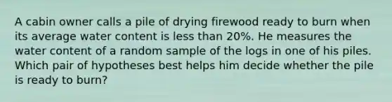 A cabin owner calls a pile of drying firewood ready to burn when its average water content is less than 20%. He measures the water content of a random sample of the logs in one of his piles. Which pair of hypotheses best helps him decide whether the pile is ready to burn?