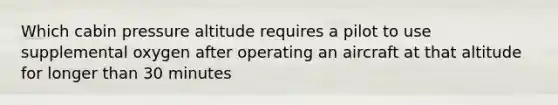 Which cabin pressure altitude requires a pilot to use supplemental oxygen after operating an aircraft at that altitude for longer than 30 minutes